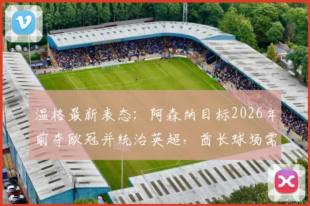 温格最新表态：阿森纳目标2026年前夺欧冠并统治英超，酋长球场需见证荣耀