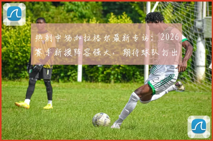 热刺中场加拉格尔最新专访：2026赛季新援阵容强大，期待球队打出优异表现