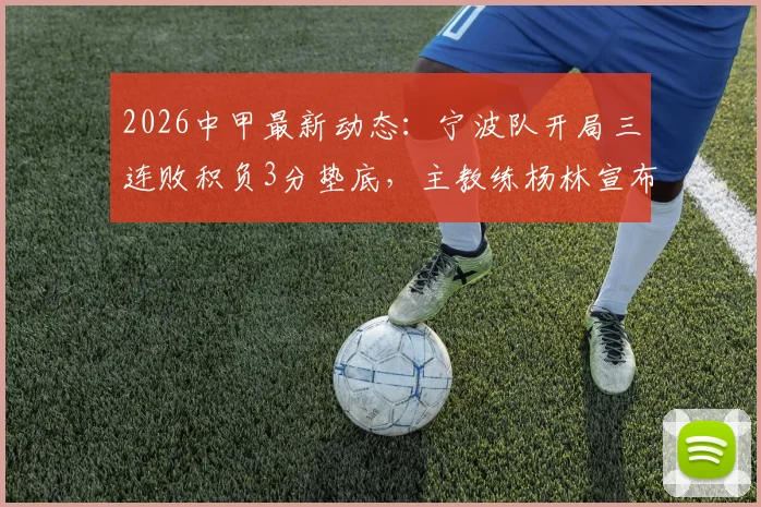 2026中甲最新动态：宁波队开局三连败积负3分垫底，主教练杨林宣布辞职原因剖析