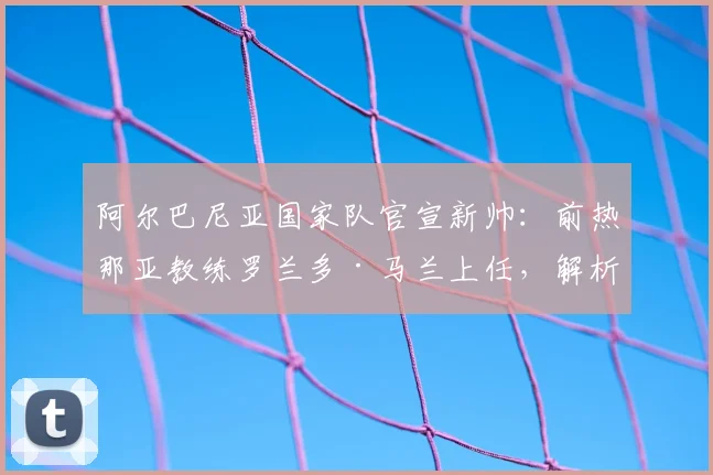 阿尔巴尼亚国家队官宣新帅：前热那亚教练罗兰多·马兰上任，解析其战术风格与2026世界杯预选赛前景