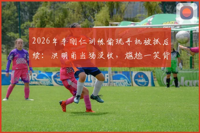 2026年李刚仁训练偷玩手机被抓后续：洪明甫当场没收，尴尬一笑背后的韩国队训练纪律探讨