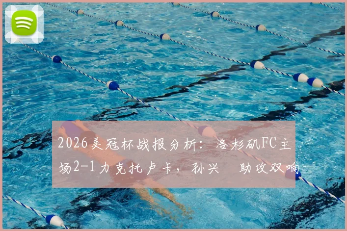 2026美冠杯战报分析：洛杉矶FC主场2-1力克托卢卡，孙兴慜助攻双响主导比赛，附赛后技术统计与次回合看点