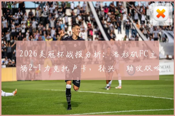 2026美冠杯战报分析：洛杉矶FC主场2-1力克托卢卡，孙兴慜助攻双响主导比赛，附赛后技术统计与次回合看点