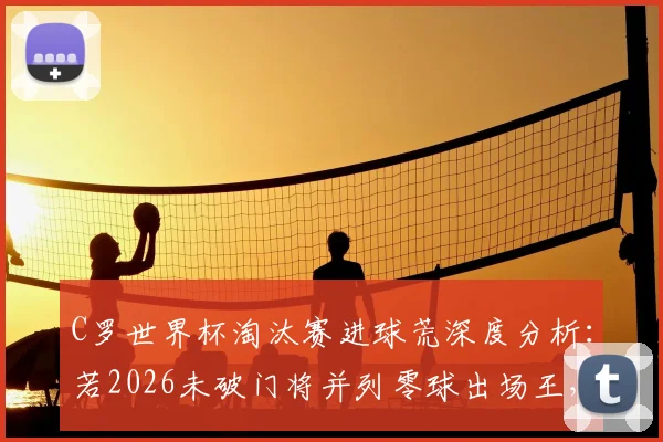 C罗世界杯淘汰赛进球荒深度分析：若2026未破门将并列零球出场王，盘点历史尴尬纪录