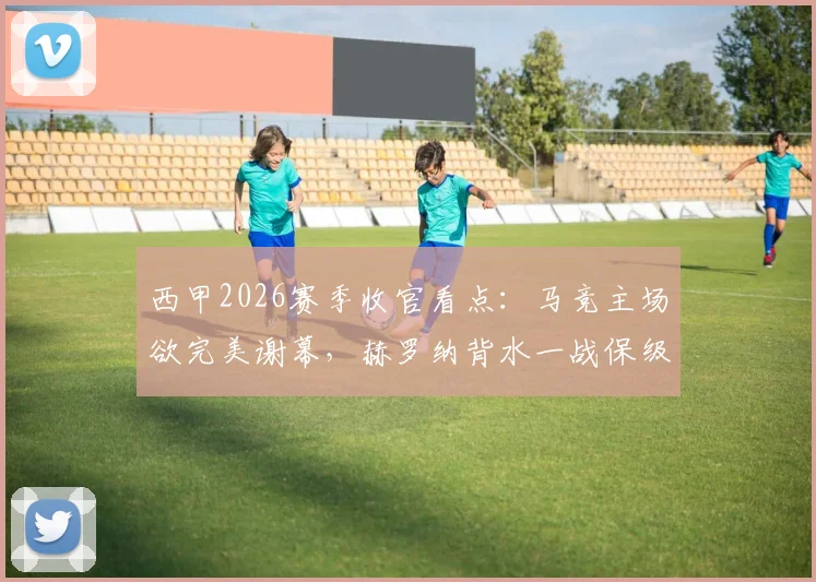 西甲2026赛季收官看点：马竞主场欲完美谢幕，赫罗纳背水一战保级生死局全解析
