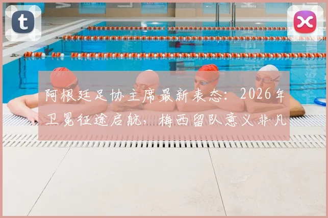 阿根廷足协主席最新表态：2026年卫冕征途启航，梅西留队意义非凡，解析球队未来挑战