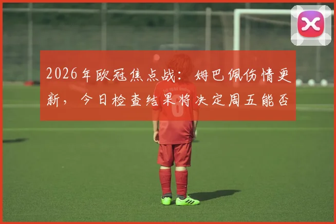 2026年欧冠焦点战：姆巴佩伤情更新，今日检查结果将决定周五能否火线复出对阵巴萨