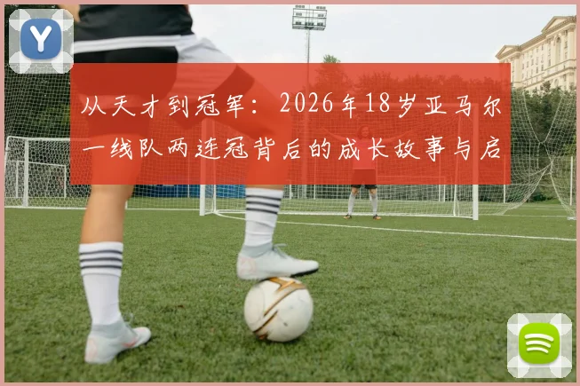 从天才到冠军：2026年18岁亚马尔一线队两连冠背后的成长故事与启示