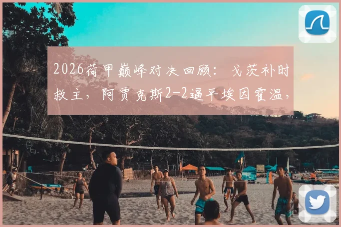2026荷甲巅峰对决回顾：戈茨补时救主，阿贾克斯2-2逼平埃因霍温，附全场争议解读与球星分析