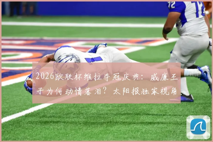 2026欧联杯维拉夺冠庆典：威廉王子为何动情落泪？太阳报独家视角与阿斯顿维拉的王室情缘解读
