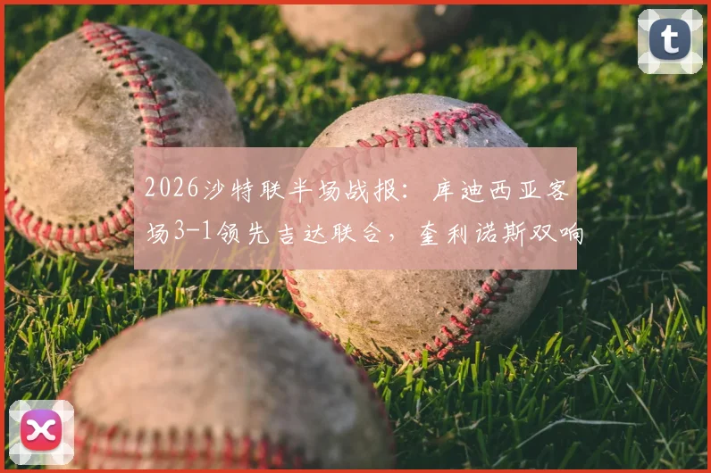 2026沙特联半场战报：库迪西亚客场3-1领先吉达联合，奎利诺斯双响与恩内斯里破门全程回顾