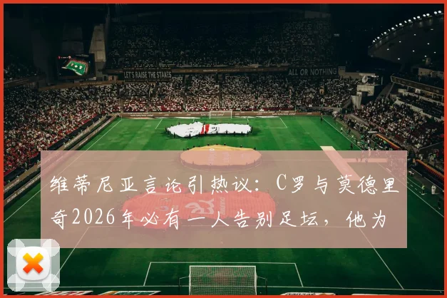 维蒂尼亚言论引热议：C罗与莫德里奇2026年必有一人告别足坛，他为何倾向魔笛离开？