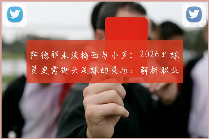 阿德耶米谈梅西与小罗:2026年球员更需街头足球的灵性,解析职业化与创造力的平衡