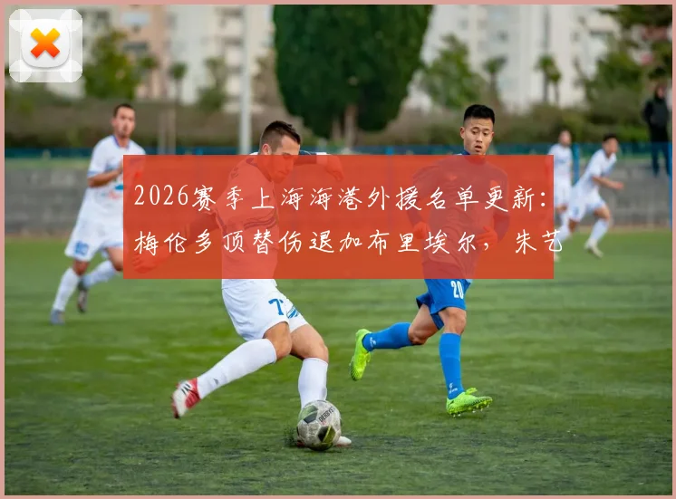 2026赛季上海海港外援名单更新:梅伦多顶替伤退加布里埃尔,朱艺解读补报关键点