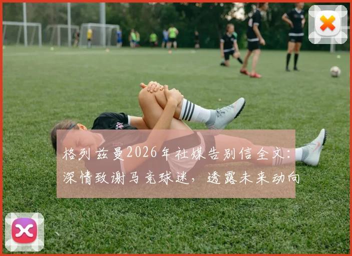 格列兹曼2026年社媒告别信全文:深情致谢马竞球迷,透露未来动向引关注