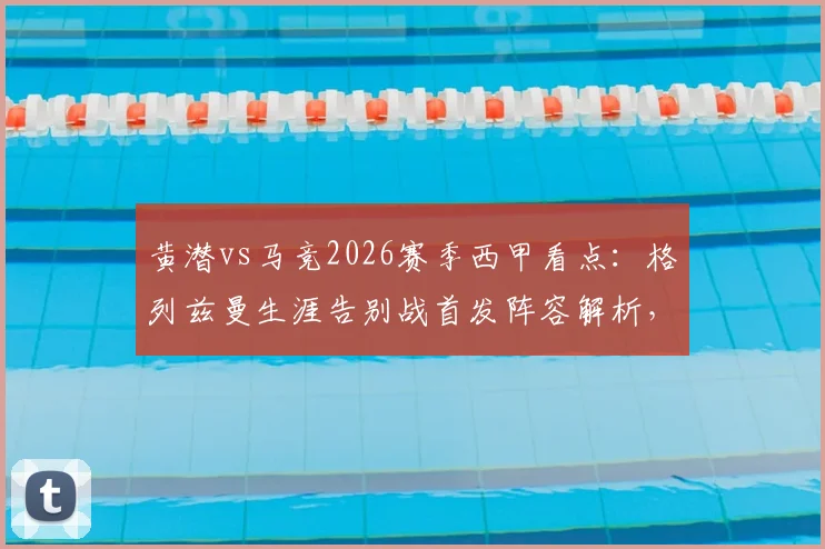 黄潜vs马竞2026赛季西甲看点:格列兹曼生涯告别战首发阵容解析,帕雷霍率队出战