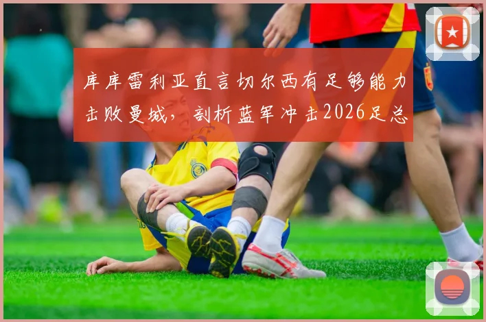 库库雷利亚直言切尔西有足够能力击败曼城，剖析蓝军冲击2026足总杯冠军的三大底气与战术关键