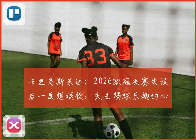 卡里乌斯亲述:2026欧冠决赛失误后一度想退役,失去踢球乐趣的心路历程与调整方法