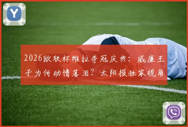 2026欧联杯维拉夺冠庆典：威廉王子为何动情落泪？太阳报独家视角与阿斯顿维拉的王室情缘解读