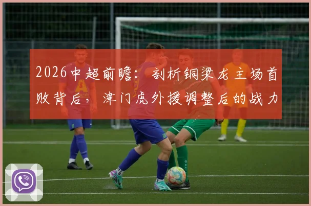 2026中超前瞻:剖析铜梁龙主场首败背后,津门虎外援调整后的战力几何