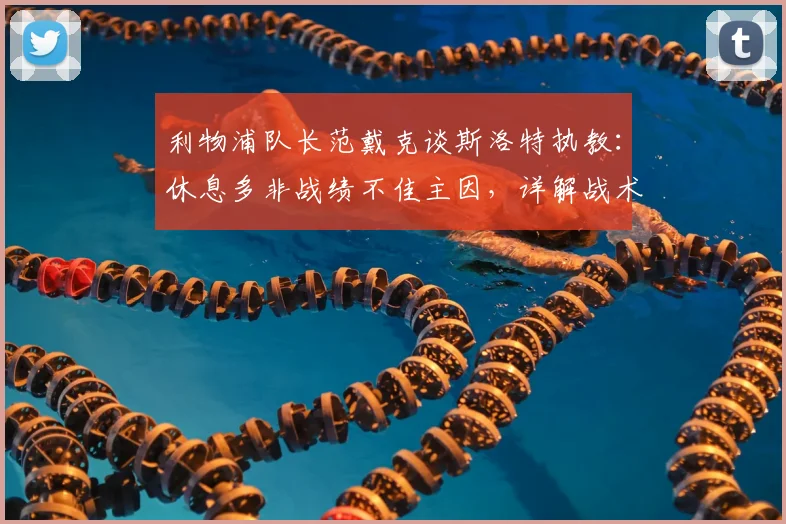 利物浦队长范戴克谈斯洛特执教：休息多非战绩不佳主因，详解战术适应与球队现状