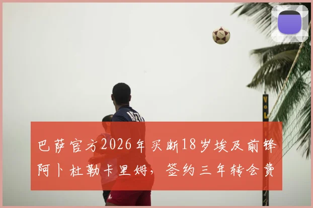 巴萨官方2026年买断18岁埃及前锋阿卜杜勒卡里姆，签约三年转会费与球员位置解析，附青训梯队表现评价
