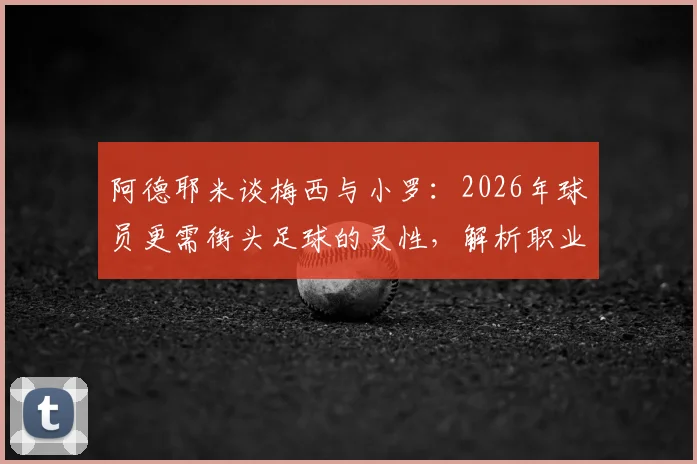 阿德耶米谈梅西与小罗：2026年球员更需街头足球的灵性，解析职业化与创造力的平衡