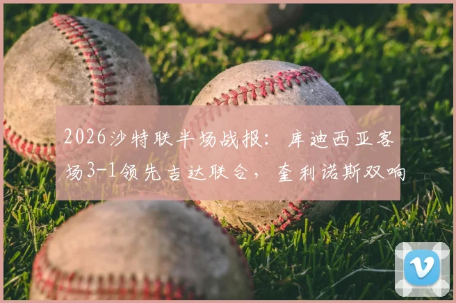 2026沙特联半场战报：库迪西亚客场3-1领先吉达联合，奎利诺斯双响与恩内斯里破门全程回顾