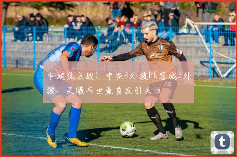 中超焦点战！申花4外援PK蓉城5外援，吴曦韦世豪首发引关注