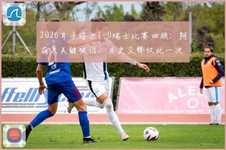2026年卡塔尔1-0瑞士比赛回顾：阿菲夫关键破门，历史交锋仅此一次战绩分析