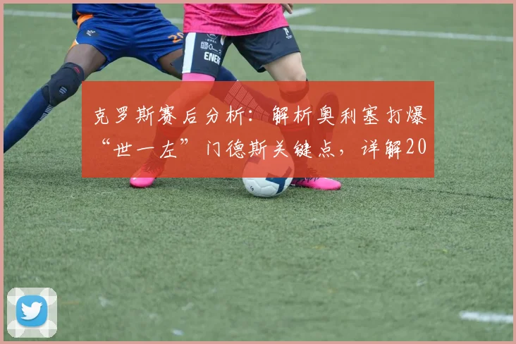 克罗斯赛后分析：解析奥利塞打爆“世一左”门德斯关键点，详解2026年拜仁次回合欧冠体能占优原因与晋级前景