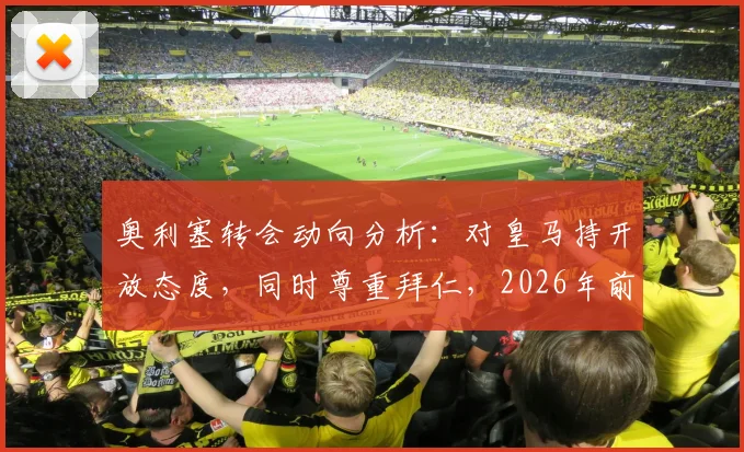 奥利塞转会动向分析：对皇马持开放态度，同时尊重拜仁，2026年前究竟会去哪？