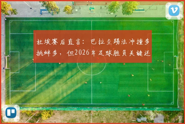 杜埃赛后直言：巴拉圭踢法冲撞多挑衅多，但2026年足球胜负关键还得看脚下技术