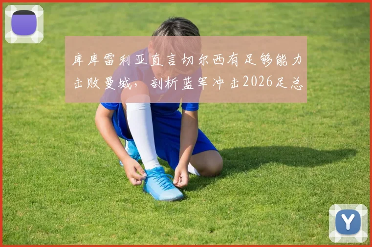 库库雷利亚直言切尔西有足够能力击败曼城，剖析蓝军冲击2026足总杯冠军的三大底气与战术关键