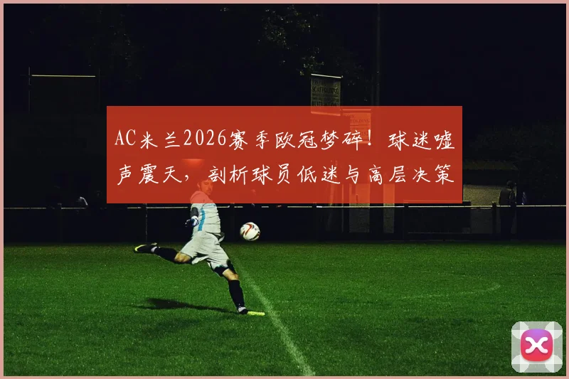AC米兰2026赛季欧冠梦碎！球迷嘘声震天，剖析球员低迷与高层决策三重失误