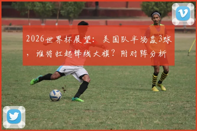 2026世界杯展望：美国队半场轰3球，谁将扛起锋线大旗？附对阵分析与历史数据