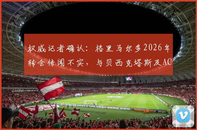 权威记者确认：格里马尔多2026年转会传闻不实，与贝西克塔斯及AC米兰均无接触
