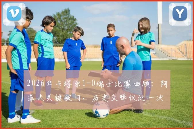 2026年卡塔尔1-0瑞士比赛回顾:阿菲夫关键破门,历史交锋仅此一次战绩分析