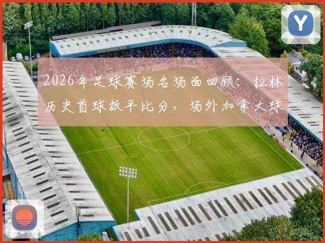 2026年足球赛场名场面回顾：拉林历史首球扳平比分，场外加拿大球迷疯狂庆祝视频集锦