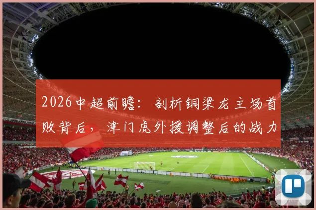 2026中超前瞻：剖析铜梁龙主场首败背后，津门虎外援调整后的战力几何