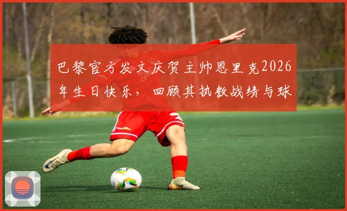 巴黎官方发文庆贺主帅恩里克2026年生日快乐,回顾其执教战绩与球队更衣室关系