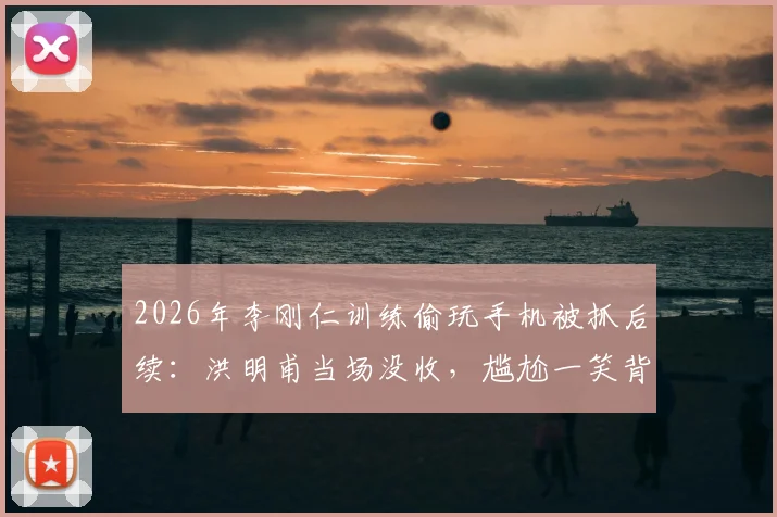 2026年李刚仁训练偷玩手机被抓后续:洪明甫当场没收,尴尬一笑背后的韩国队训练纪律探讨