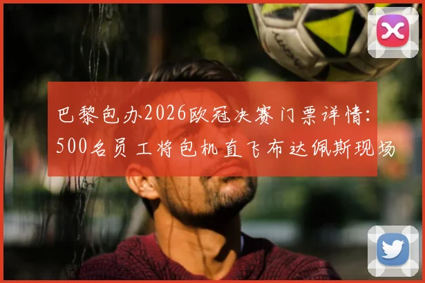 巴黎包办2026欧冠决赛门票详情:500名员工将包机直飞布达佩斯现场助威,揭秘内部观赛福利与行程