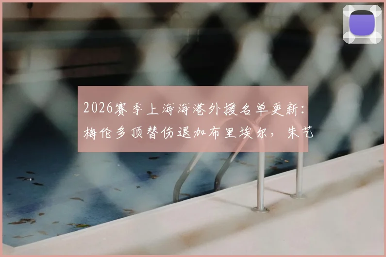 2026赛季上海海港外援名单更新：梅伦多顶替伤退加布里埃尔，朱艺解读补报关键点