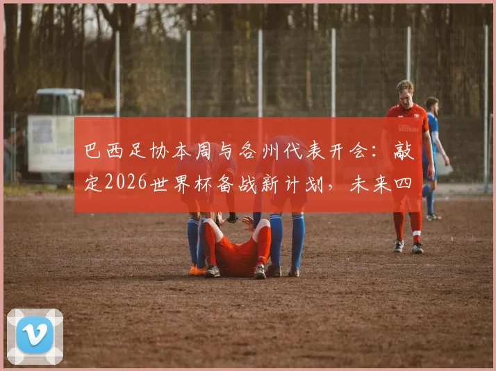 巴西足协本周与各州代表开会:敲定2026世界杯备战新计划,未来四年规划浮出水面