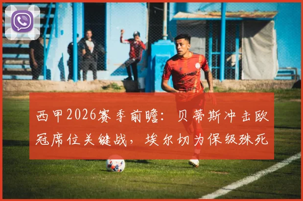西甲2026赛季前瞻:贝蒂斯冲击欧冠席位关键战,埃尔切为保级殊死一搏,附历史交锋与近期状态解析