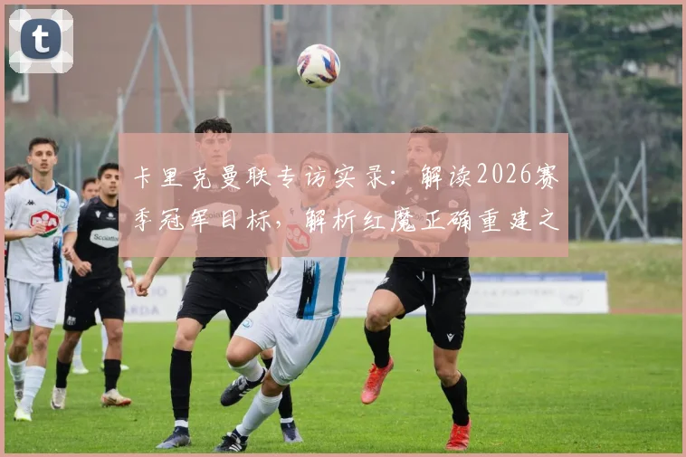 卡里克曼联专访实录：解读2026赛季冠军目标，解析红魔正确重建之路的关键几步