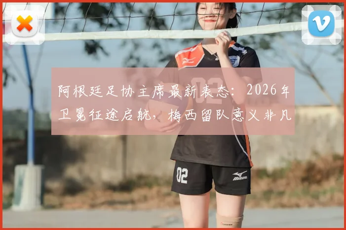 阿根廷足协主席最新表态：2026年卫冕征途启航，梅西留队意义非凡，解析球队未来挑战