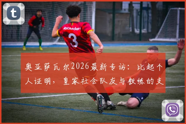 奥亚萨瓦尔2026最新专访：比起个人证明，皇家社会队友与教练的支持认可更为关键