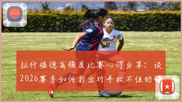 拉什福德高强度比赛心得分享：谈2026赛季如何打出对手扛不住的强度，以及替补时心态调整关键点